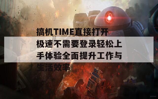 搞機(jī)TIME直接打開極速不需要登錄輕松上手體驗(yàn)全面提升工作與生活效率