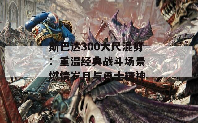 斯巴達(dá)300大尺混剪：重溫經(jīng)典戰(zhàn)斗場景 燃情歲月與勇士精神