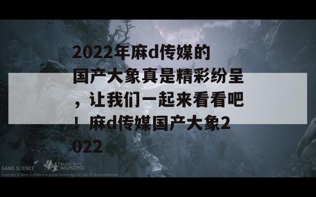2022年麻d傳媒的國(guó)產(chǎn)大象真是精彩紛呈，讓我們一起來看看吧！麻d傳媒國(guó)產(chǎn)大象2022