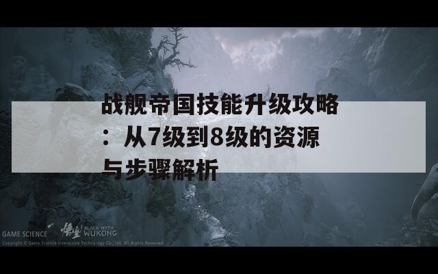 戰(zhàn)艦帝國技能升級攻略：從7級到8級的資源與步驟解析