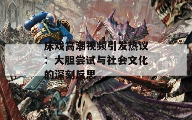 床戲高潮視頻引發(fā)熱議：大膽嘗試與社會(huì)文化的深刻反思