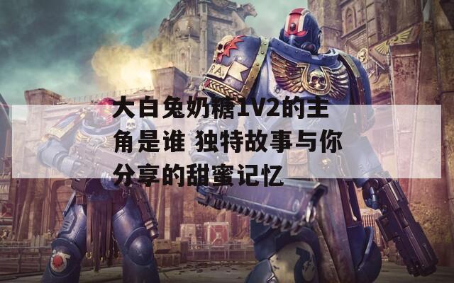 大白兔奶糖1V2的主角是誰 獨特故事與你分享的甜蜜記憶