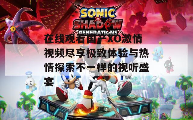 在線觀看國產XO激情視頻盡享極致體驗與熱情探索不一樣的視聽盛宴