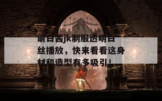 萌白醬jk制服透明白絲播放，快來看看這身材和造型有多吸引！
