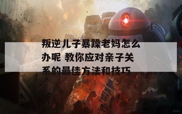 叛逆兒子暴躁老媽怎么辦呢 教你應(yīng)對(duì)親子關(guān)系的最佳方法和技巧