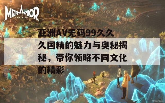亞洲AV無碼99久久久國精的魅力與奧秘揭秘，帶你領(lǐng)略不同文化的精彩
