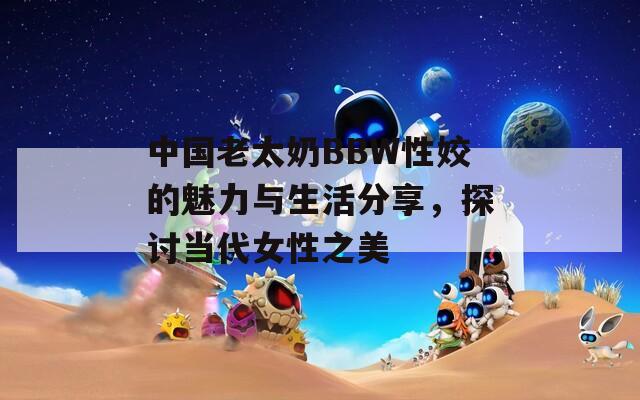 中國老太奶BBW性姣的魅力與生活分享，探討當(dāng)代女性之美