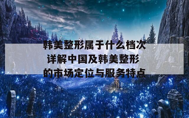 韓美整形屬于什么檔次 詳解中國及韓美整形的市場定位與服務(wù)特點