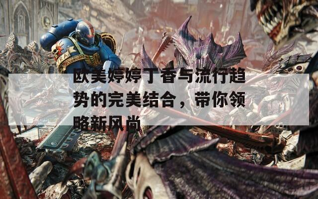 歐美婷婷丁香與流行趨勢(shì)的完美結(jié)合，帶你領(lǐng)略新風(fēng)尚