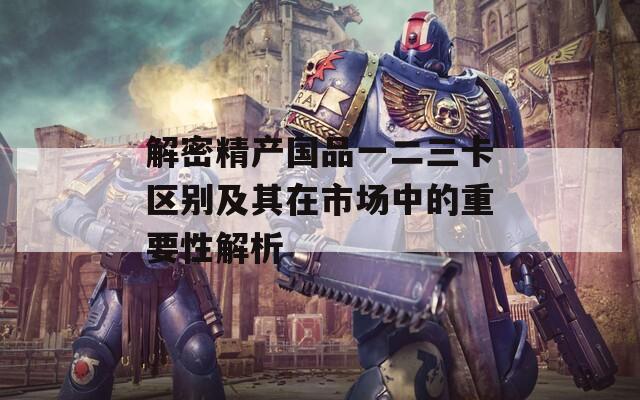 解密精產(chǎn)國品一二三卡區(qū)別及其在市場中的重要性解析