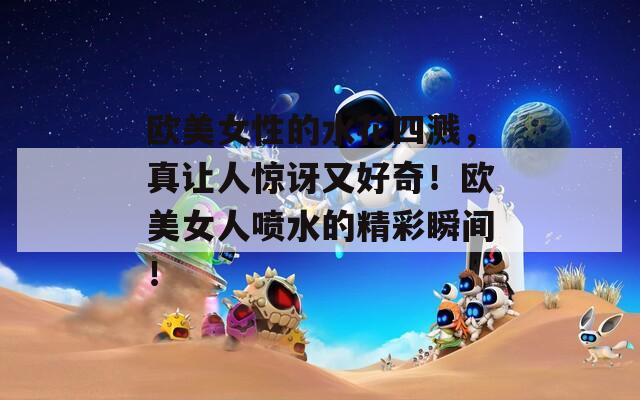 歐美女性的水花四濺，真讓人驚訝又好奇！歐美女人噴水的精彩瞬間！