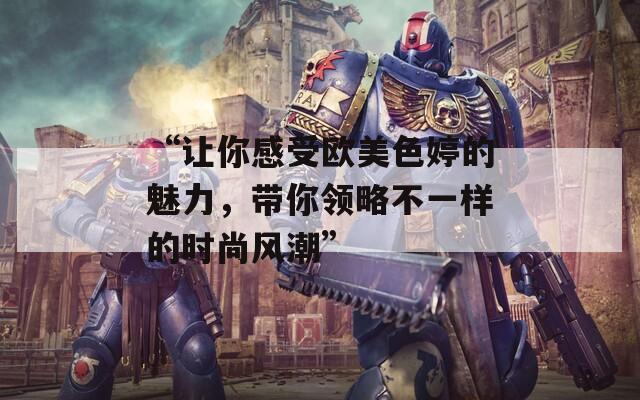 “讓你感受歐美色婷的魅力，帶你領(lǐng)略不一樣的時尚風潮”