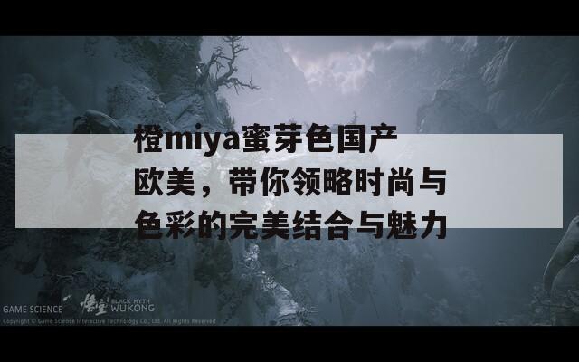橙miya蜜芽色國(guó)產(chǎn)歐美，帶你領(lǐng)略時(shí)尚與色彩的完美結(jié)合與魅力