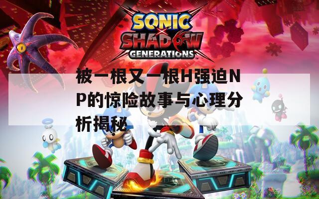 被一根又一根H強(qiáng)迫NP的驚險(xiǎn)故事與心理分析揭秘