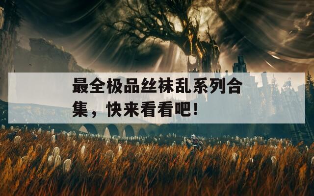 最全極品絲襪亂系列合集，快來看看吧！