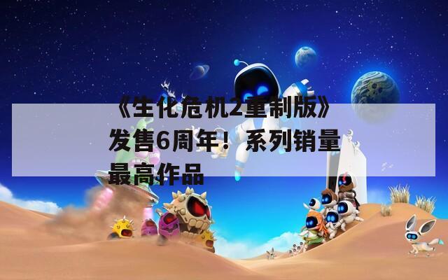《生化危機(jī)2重制版》發(fā)售6周年！系列銷量最高作品