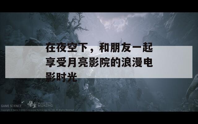 在夜空下，和朋友一起享受月亮影院的浪漫電影時光