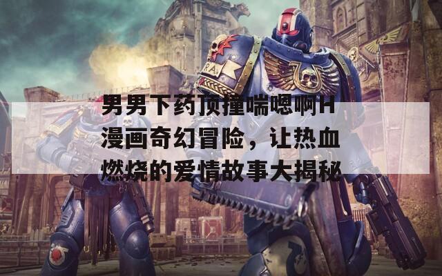 男男下藥頂撞喘嗯啊H漫畫奇幻冒險(xiǎn)，讓熱血燃燒的愛情故事大揭秘