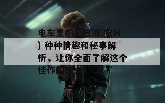 電車?yán)锏娜杖找阂?H) 種種情趣和秘事解析，讓你全面了解這個佳作的魅力