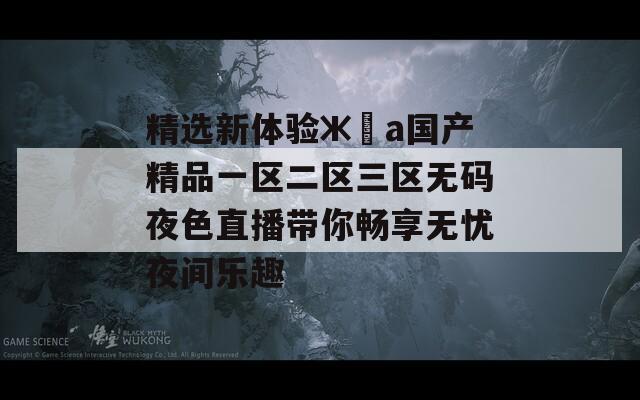 精選新體驗ж?а國產(chǎn)精品一區(qū)二區(qū)三區(qū)無碼夜色直播帶你暢享無憂夜間樂趣
