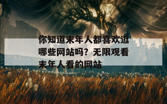 你知道末年人都喜歡逛哪些網(wǎng)站嗎？無限觀看末年人看的網(wǎng)站