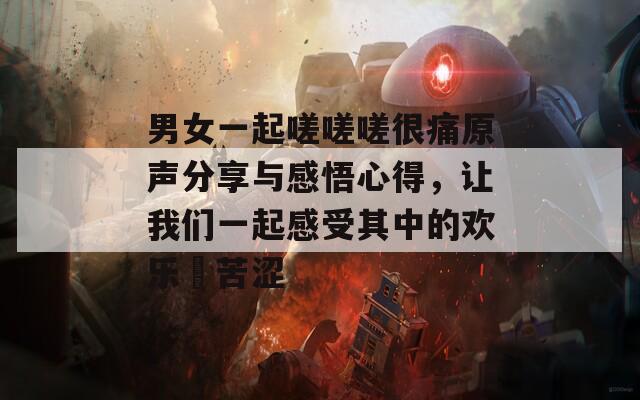 男女一起嗟嗟嗟很痛原聲分享與感悟心得，讓我們一起感受其中的歡樂(lè)與苦澀