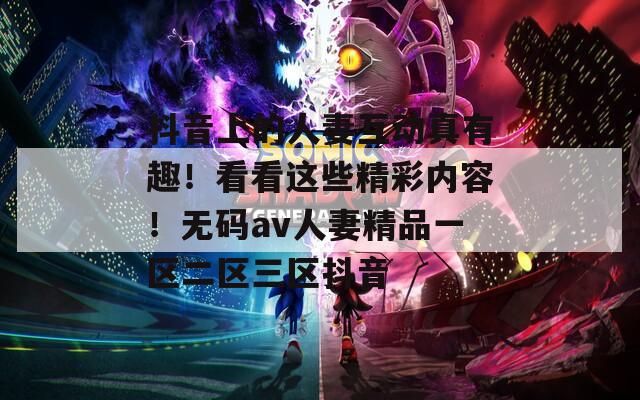 抖音上的人妻互動真有趣！看看這些精彩內(nèi)容！無碼av人妻精品一區(qū)二區(qū)三區(qū)抖音