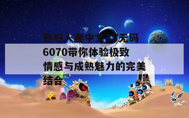 熟婦人妻中文AV無(wú)碼6070帶你體驗(yàn)極致情感與成熟魅力的完美結(jié)合