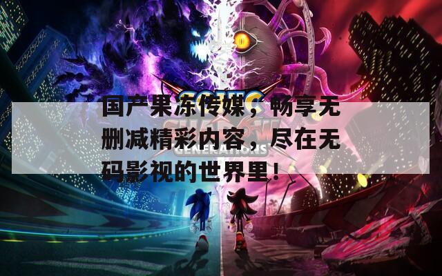 國產(chǎn)果凍傳媒，暢享無刪減精彩內(nèi)容，盡在無碼影視的世界里！