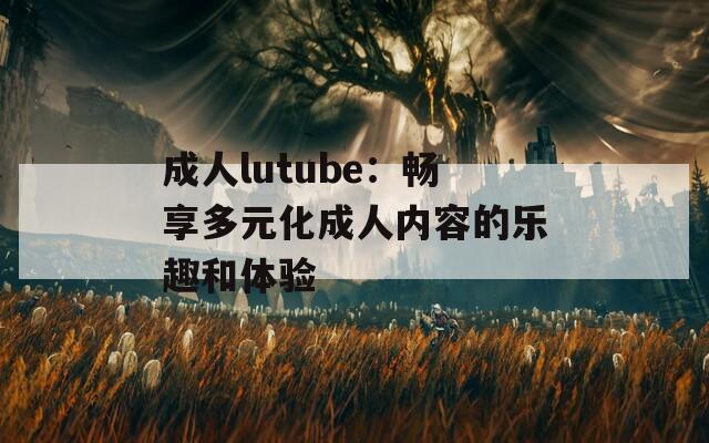 成人lutube：暢享多元化成人內(nèi)容的樂趣和體驗(yàn)