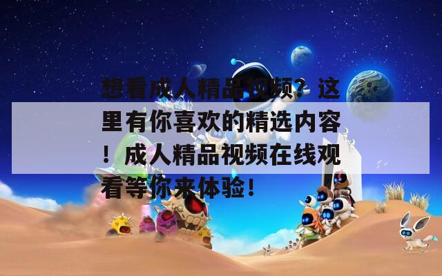 想看成人精品視頻？這里有你喜歡的精選內(nèi)容！成人精品視頻在線觀看等你來體驗！