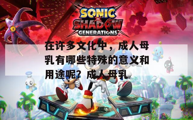 在許多文化中，成人母乳有哪些特殊的意義和用途呢？成人母乳