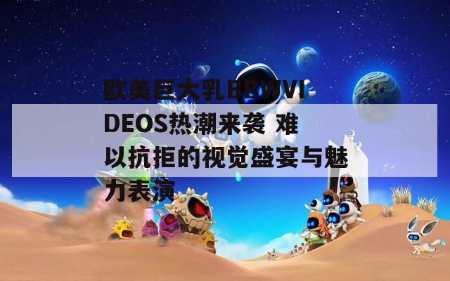 歐美巨大乳BBWVIDEOS熱潮來(lái)襲 難以抗拒的視覺(jué)盛宴與魅力表演
