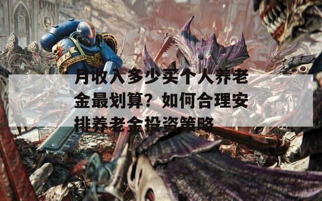 月收入多少買個人養(yǎng)老金最劃算？如何合理安排養(yǎng)老金投資策略