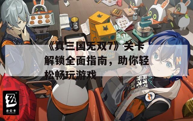 《真三國無雙7》關(guān)卡解鎖全面指南，助你輕松暢玩游戲