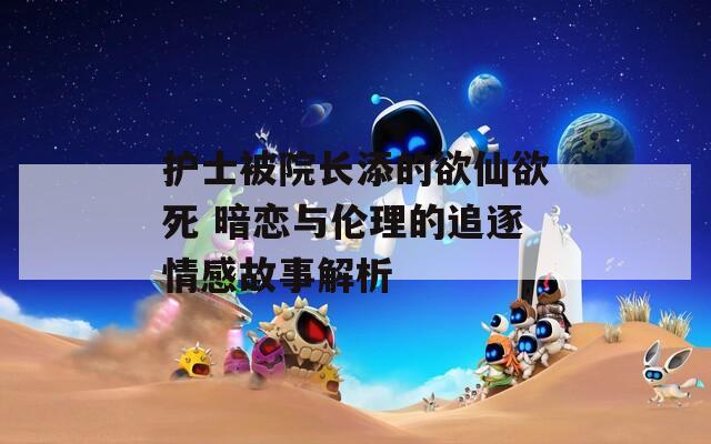 護(hù)士被院長添的欲仙欲死 暗戀與倫理的追逐情感故事解析