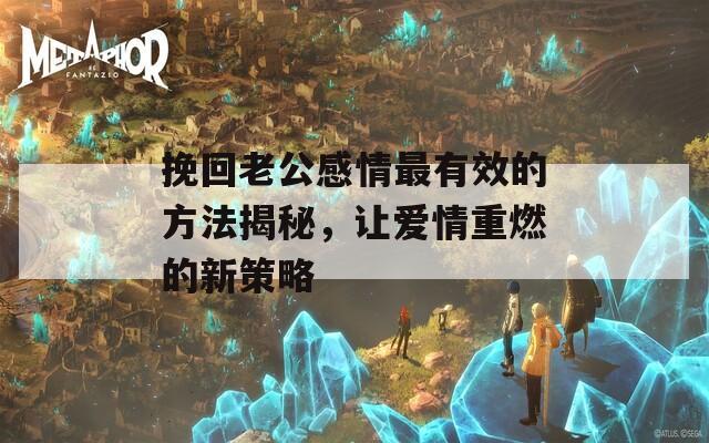 挽回老公感情最有效的方法揭秘，讓愛(ài)情重燃的新策略