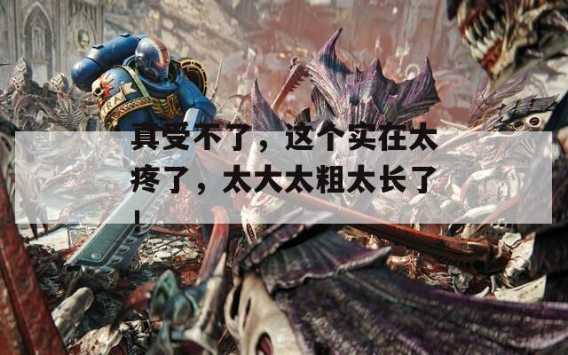 真受不了，這個實(shí)在太疼了，太大太粗太長了！