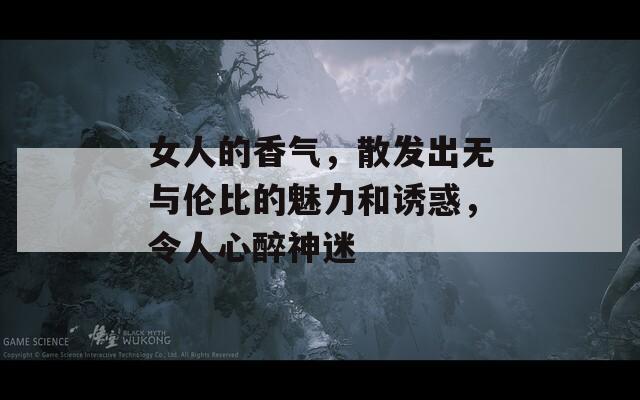 女人的香氣，散發(fā)出無與倫比的魅力和誘惑，令人心醉神迷