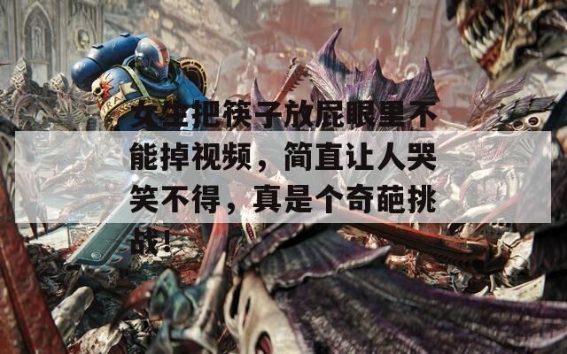 女生把筷子放屁眼里不能掉視頻，簡直讓人哭笑不得，真是個奇葩挑戰(zhàn)！