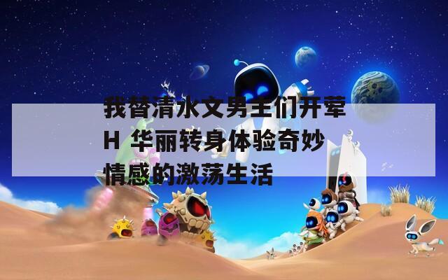 我替清水文男主們開(kāi)葷H 華麗轉(zhuǎn)身體驗(yàn)奇妙情感的激蕩生活