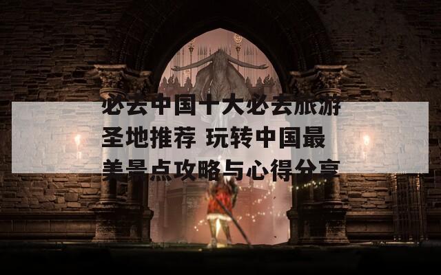 必去中國十大必去旅游圣地推薦 玩轉中國最美景點攻略與心得分享