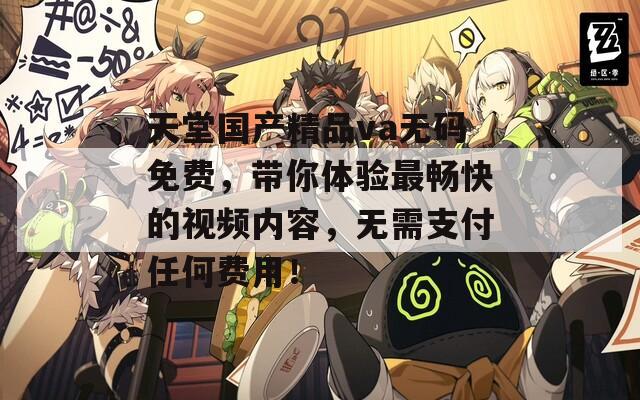 天堂國產(chǎn)精品va無碼免費，帶你體驗最暢快的視頻內(nèi)容，無需支付任何費用！