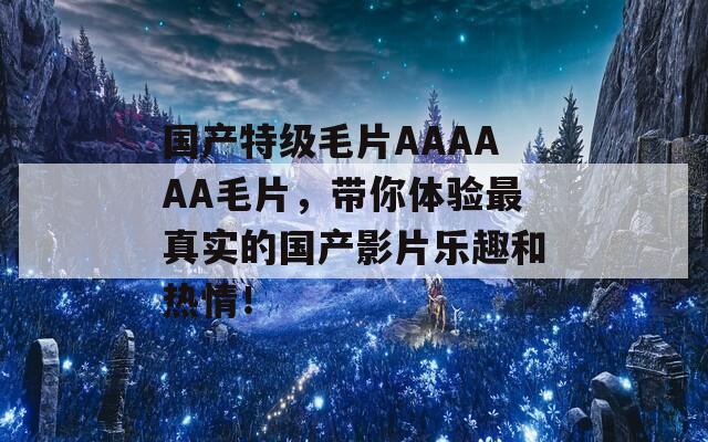 國產(chǎn)特級毛片AAAAAA毛片，帶你體驗最真實的國產(chǎn)影片樂趣和熱情！