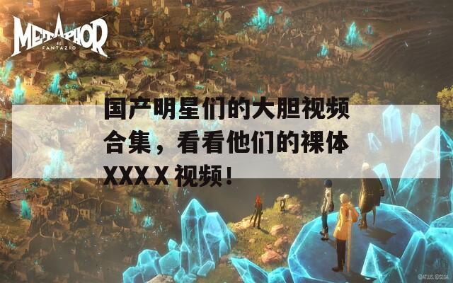 國產(chǎn)明星們的大膽視頻合集，看看他們的裸體XXXⅩ視頻！