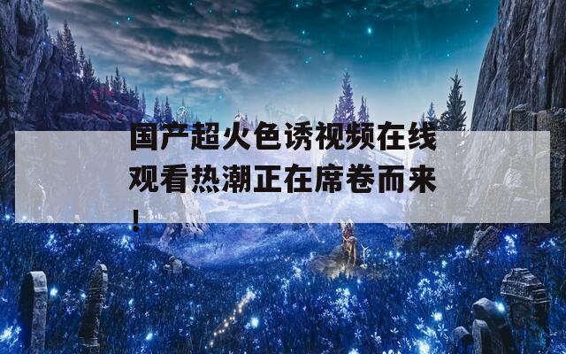 國(guó)產(chǎn)超火色誘視頻在線觀看熱潮正在席卷而來(lái)！