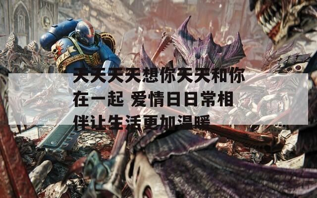 天天天天想你天天和你在一起 愛情日日常相伴讓生活更加溫暖