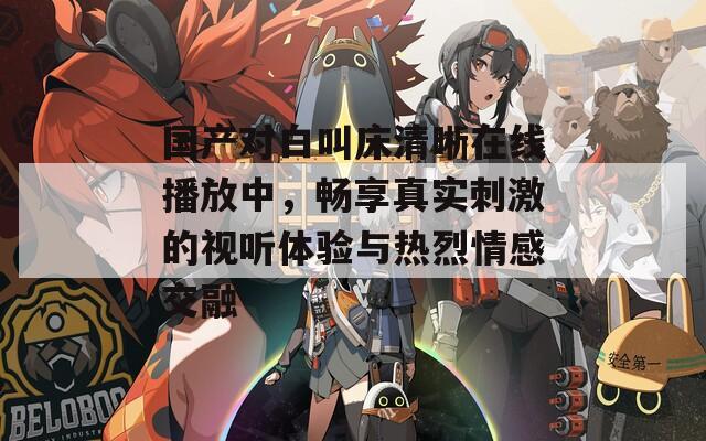 國產(chǎn)對白叫床清晰在線播放中，暢享真實刺激的視聽體驗與熱烈情感交融