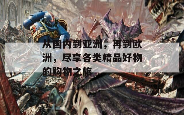 從國(guó)內(nèi)到亞洲，再到歐洲，盡享各類精品好物的購(gòu)物之旅