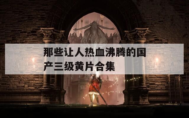 那些讓人熱血沸騰的國產(chǎn)三級黃片合集